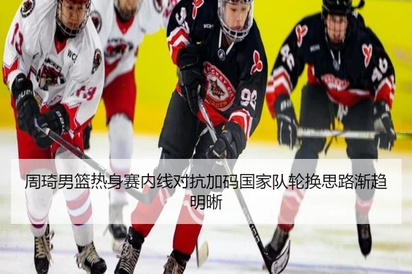 周琦男篮热身赛内线对抗加码国家队轮换思路渐趋明晰